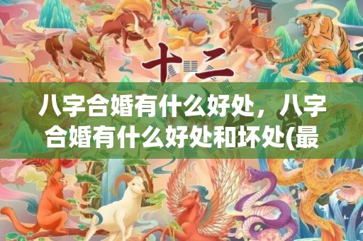 八字合婚有什么好处，八字合婚有什么好处和坏处(最准的八字合婚免费的)