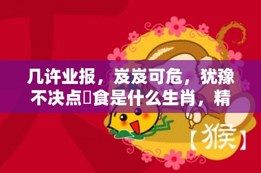几许业报，岌岌可危，犹豫不决点搵食是什么生肖，精选解释落实