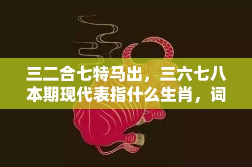 三二合七特马出，三六七八本期现代表指什么生肖，词语解释落实