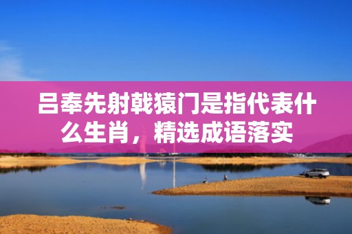 吕奉先射戟猿门是指代表什么生肖，精选成语落实