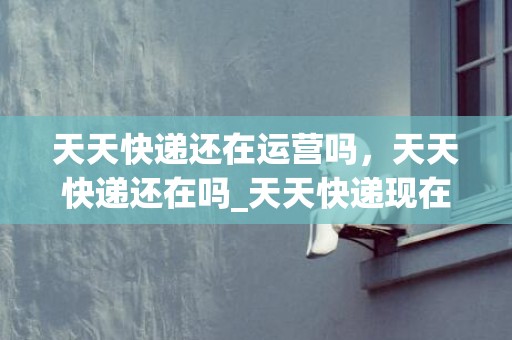 天天快递还在运营吗，天天快递还在吗_天天快递现在叫什么快递