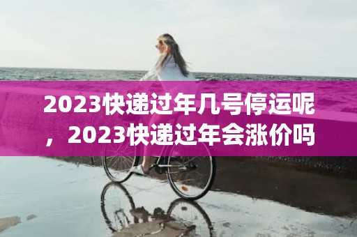 2023快递过年几号停运呢，2023快递过年会涨价吗_涨价多少