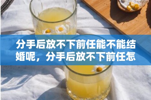 分手后放不下前任能不能结婚呢，分手后放不下前任怎么办呢？分手后怎么办