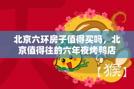 北京六环房子值得买吗，北京值得往的六年夜烤鸭店