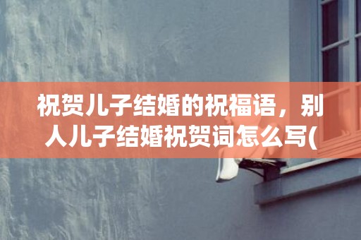 祝贺儿子结婚的祝福语，别人儿子结婚祝贺词怎么写(祝领导儿子结婚的贺词)