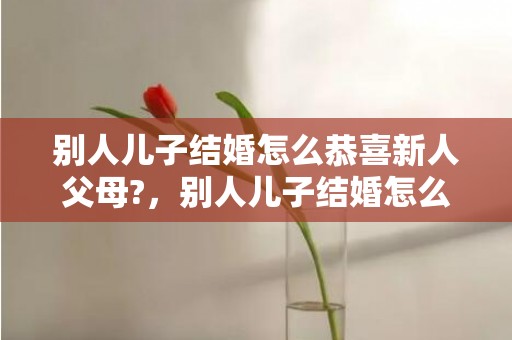 别人儿子结婚怎么恭喜新人父母?，别人儿子结婚怎么称呼对方 别人的儿子结婚了怎么祝福