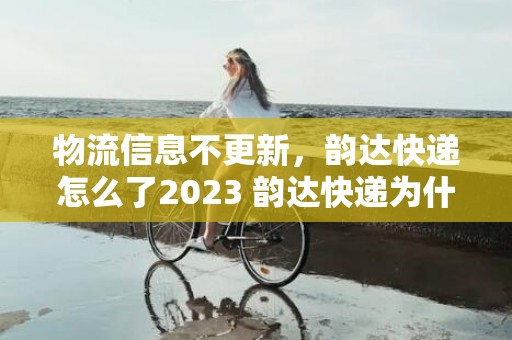 物流信息不更新，韵达快递怎么了2023 韵达快递为什么一直在一个地方不动