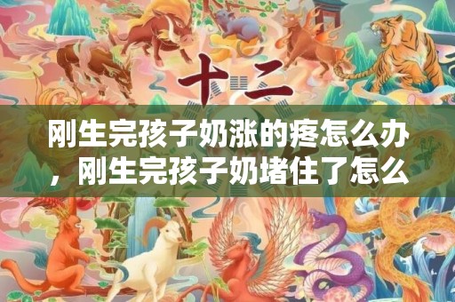 刚生完孩子奶涨的疼怎么办，刚生完孩子奶堵住了怎么办，产妇堵奶怎么快速解决