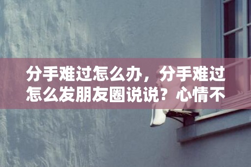 分手难过怎么办，分手难过怎么发朋友圈说说？心情不好发朋友圈的句子
