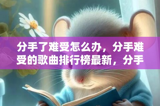 分手了难受怎么办，分手难受的歌曲排行榜最新，分手悲伤的歌