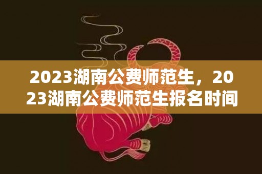 2023湖南公费师范生，2023湖南公费师范生报名时间及报考条件