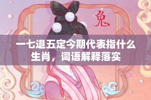 一七退五定今期代表指什么生肖，词语解释落实