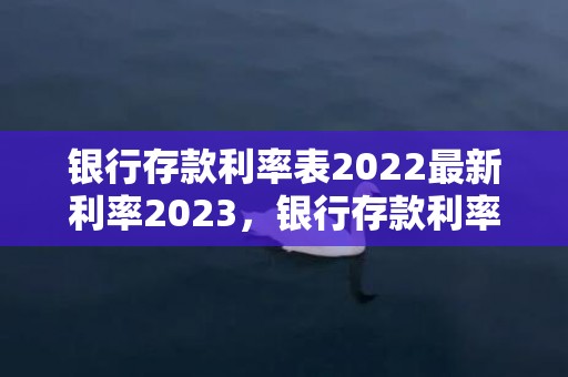 银行存款利率表2022最新利率2023，银行存款利率表2023最新利率