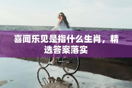 喜闻乐见是指什么生肖，精选答案落实