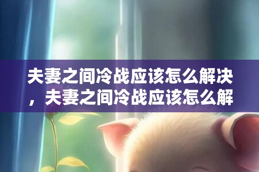 夫妻之间冷战应该怎么解决，夫妻之间冷战应该怎么解决，夫妻之间冷战
