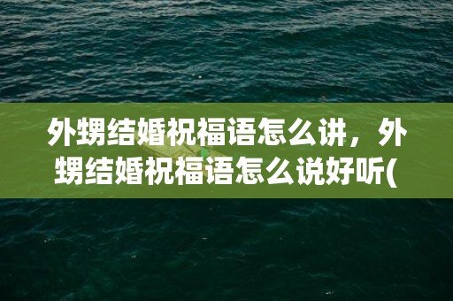 外甥结婚祝福语怎么讲，外甥结婚祝福语怎么说好听(给舅舅结婚祝福语)