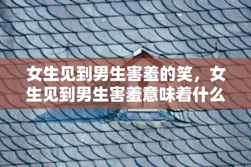 女生见到男生害羞的笑，女生见到男生害羞意味着什么 会不会是喜欢你 女生看到男生害羞是什么意思