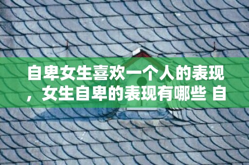 自卑女生喜欢一个人的表现，女生自卑的表现有哪些 自卑的女生学着这样调整自己 女人自卑的表现有哪些