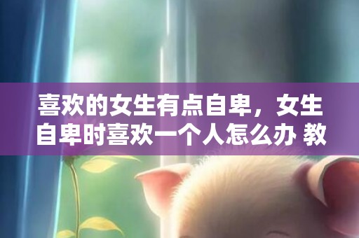 喜欢的女生有点自卑，女生自卑时喜欢一个人怎么办 教你如何变自信 自卑女生喜欢一个人的表现