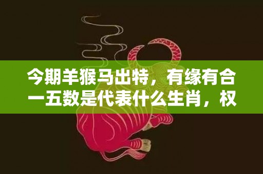 今期羊猴马出特，有缘有合一五数是代表什么生肖，权威解释落实
