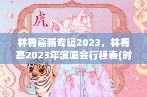 林宥嘉新专辑2023，林宥嘉2023年演唱会行程表(时间+地点+门票)