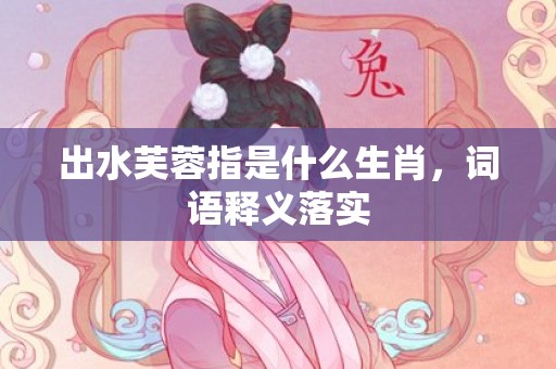 出水芙蓉指是什么生肖，词语释义落实