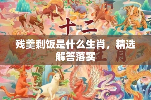 残羹剩饭是什么生肖，精选解答落实