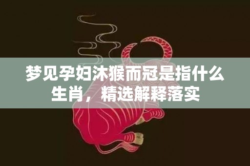 梦见孕妇沐猴而冠是指什么生肖，精选解释落实
