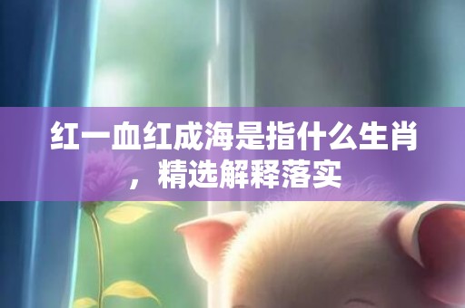红一血红成海是指什么生肖，精选解释落实