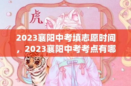 2023襄阳中考填志愿时间，2023襄阳中考考点有哪些(附中考具体时间安排)
