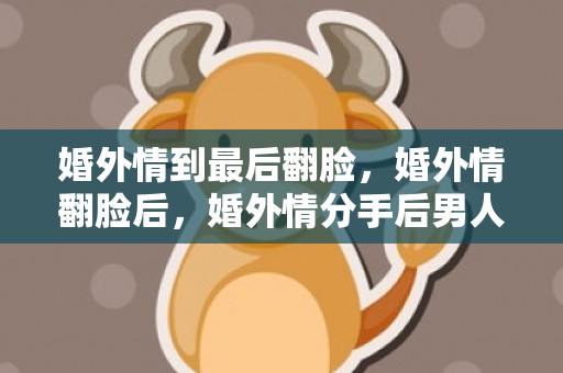 婚外情到最后翻脸，婚外情翻脸后，婚外情分手后男人的心理