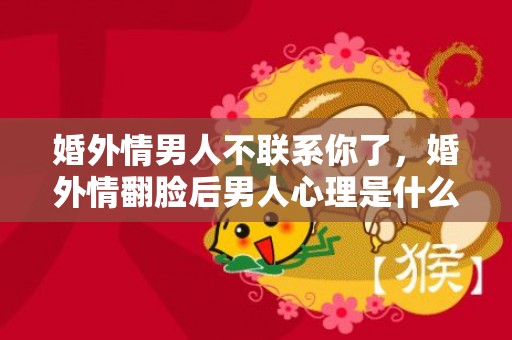 婚外情男人不联系你了，婚外情翻脸后男人心理是什么样的，婚外情是不是都没好下场