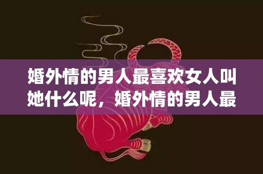 婚外情的男人最喜欢女人叫她什么呢，婚外情的男人最喜欢哪类型的女人(婚外情男人喜欢女人主动吗)