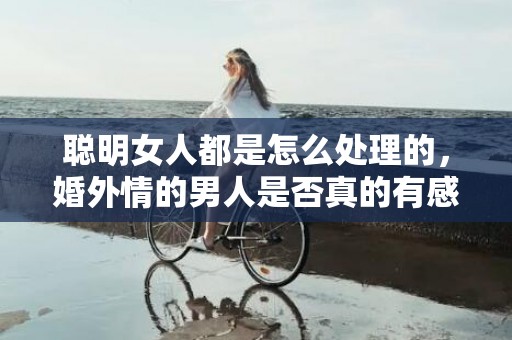 聪明女人都是怎么处理的，婚外情的男人是否真的有感情 十年婚外情男方会是真爱吗