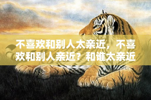 不喜欢和别人太亲近，不喜欢和别人亲近？和谁太亲近会怎么样
