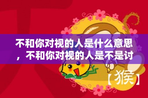 不和你对视的人是什么意思，不和你对视的人是不是讨厌你？对视先收回眼神的人
