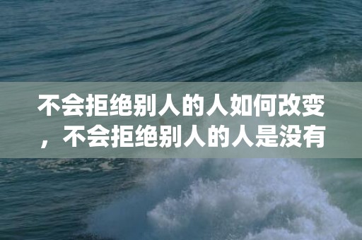 不会拒绝别人的人如何改变，不会拒绝别人的人是没有底线的(不会拒绝别人的女人)