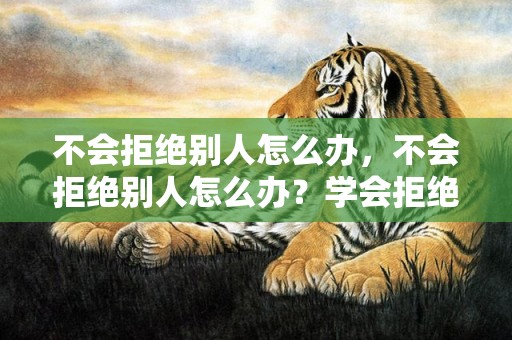 不会拒绝别人怎么办，不会拒绝别人怎么办？学会拒绝别人的6个技巧