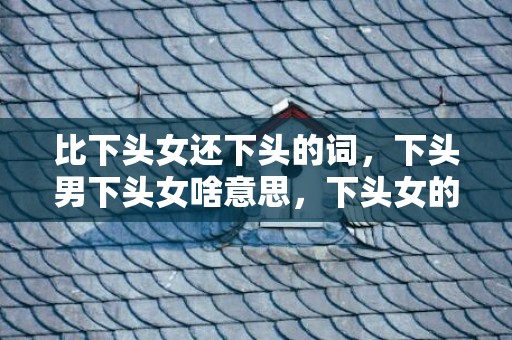 比下头女还下头的词，下头男下头女啥意思，下头女的特征