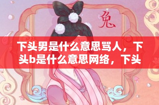 下头男是什么意思骂人，下头b是什么意思网络，下头表情包的意思