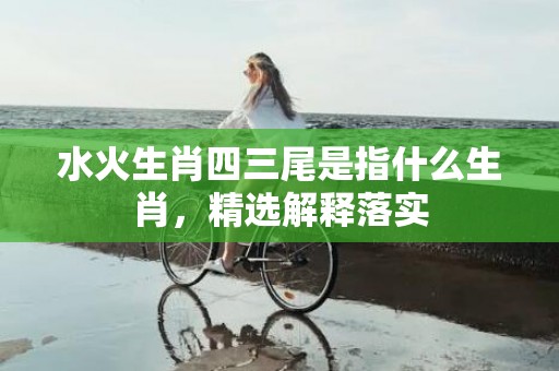 水火生肖四三尾是指什么生肖，精选解释落实