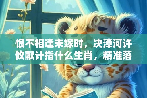 恨不相逢未嫁时，决漳河许攸献计指什么生肖，精准落实