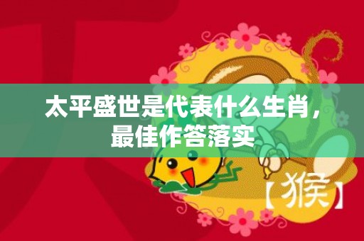 太平盛世是代表什么生肖，最佳作答落实
