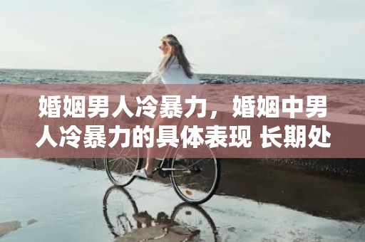 婚姻男人冷暴力，婚姻中男人冷暴力的具体表现 长期处于冷暴力的婚姻