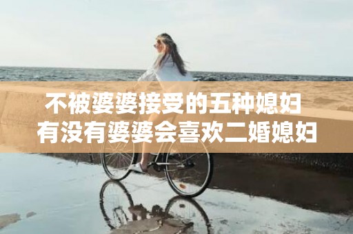 不被婆婆接受的五种媳妇 有没有婆婆会喜欢二婚媳妇的