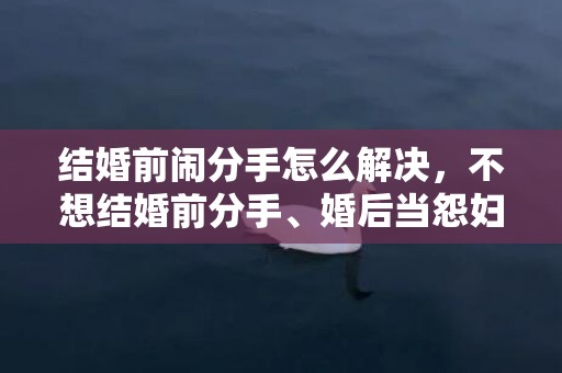 结婚前闹分手怎么解决，不想结婚前分手、婚后当怨妇，婚后感觉自己变得像个怨妇