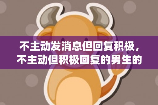 不主动发消息但回复积极，不主动但积极回复的男生的想法(一个男的不主动联系,却积极回复)