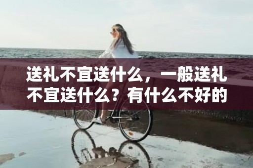 送礼不宜送什么，一般送礼不宜送什么？有什么不好的寓意？？过节送礼送什么好长辈