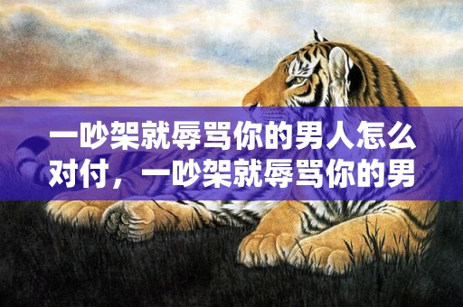 一吵架就辱骂你的男人怎么对付，一吵架就辱骂你的男人怎么对付？能被你气到的男人说明什么