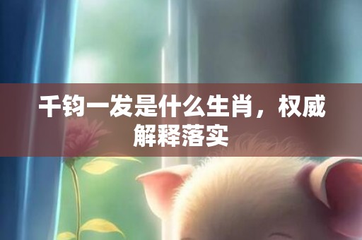 千钧一发是什么生肖，权威解释落实